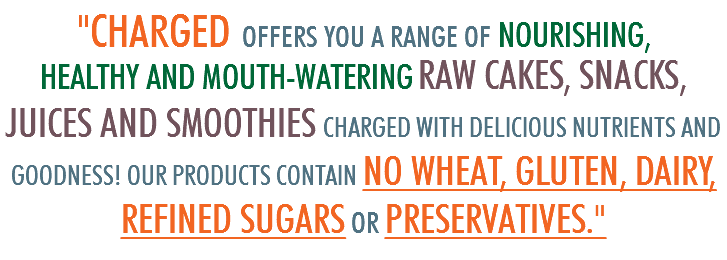 "CHARGED OFFERS YOU A RANGE OF NOURISHING, HEALTHY AND MOUTH-WATERING RAW CAKES, SNACKS, JUICES AND SMOOTHIES CHARGED WITH DELICIOUS NUTRIENTS AND GOODNESS! OUR PRODUCTS CONTAIN NO WHEAT, GLUTEN, DAIRY, REFINED SUGARS OR PRESERVATIVES."